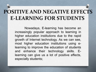 POSITIVE AND NEGATIVE EFFECTS
E-LEARNING FOR STUDENTS
Nowadays, E-learning has become an
increasingly popular approach to learning in
higher education institutions due to the rapid
growth of Internet technology. As we can see,
most higher education institutions using e-
learning to improve the education of students
and enhance their technology skills. E-
learning can give us a lot of positive effects,
especially students;
 