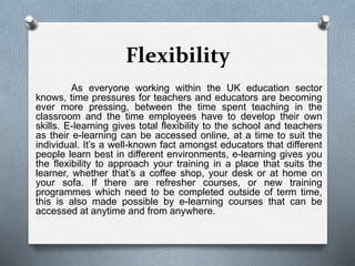 Flexibility
As everyone working within the UK education sector
knows, time pressures for teachers and educators are becoming
ever more pressing, between the time spent teaching in the
classroom and the time employees have to develop their own
skills. E-learning gives total flexibility to the school and teachers
as their e-learning can be accessed online, at a time to suit the
individual. It’s a well-known fact amongst educators that different
people learn best in different environments, e-learning gives you
the flexibility to approach your training in a place that suits the
learner, whether that’s a coffee shop, your desk or at home on
your sofa. If there are refresher courses, or new training
programmes which need to be completed outside of term time,
this is also made possible by e-learning courses that can be
accessed at anytime and from anywhere.
 