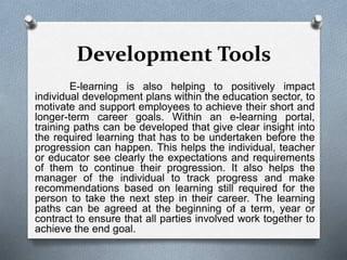 Development Tools
E-learning is also helping to positively impact
individual development plans within the education sector, to
motivate and support employees to achieve their short and
longer-term career goals. Within an e-learning portal,
training paths can be developed that give clear insight into
the required learning that has to be undertaken before the
progression can happen. This helps the individual, teacher
or educator see clearly the expectations and requirements
of them to continue their progression. It also helps the
manager of the individual to track progress and make
recommendations based on learning still required for the
person to take the next step in their career. The learning
paths can be agreed at the beginning of a term, year or
contract to ensure that all parties involved work together to
achieve the end goal.
 