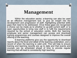 Management
Within the education sector, e-learning can also be used
as an effective management tool, to give an insight into the
development and progression of staff, highlighting potential skills
gaps that need to be addressed. Once these gaps are recognised
a choice can be made as to whether to up-skill current staff, or to
open opportunities to bring new staff in to fulfil the requirements
required by the school or education centre. Both the ‘learning’
employee and senior management can access and download
training programmes and courses designed to improve the overall
offering of the teaching.
E-learning platforms give you the opportunity to download
reports about the level and detail of the learning undertaken, and a
record of when the learning is valid until. This will help to ensure
training and learning records are up to date and that events and
courses can be scheduled ahead of time to provide regular
learning that will lead to consistently high teaching.
 