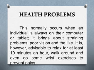 HEALTH PROBLEMS
This normally occurs when an
individual is always on their computer
or tablet; it brings about straining
problems, poor vision and the like. It is,
however, advisable to relax for at least
10 minutes an hour, walk around and
even do some wrist exercises to
prevent pains.
 