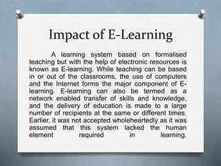 A learning system based on formalised
teaching but with the help of electronic resources is
known as E-learning. While teaching can be based
in or out of the classrooms, the use of computers
and the Internet forms the major component of E-
learning. E-learning can also be termed as a
network enabled transfer of skills and knowledge,
and the delivery of education is made to a large
number of recipients at the same or different times.
Earlier, it was not accepted wholeheartedly as it was
assumed that this system lacked the human
element required in learning.
Impact of E-Learning
 
