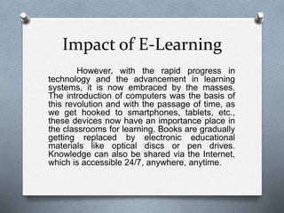 Impact of E-Learning
However, with the rapid progress in
technology and the advancement in learning
systems, it is now embraced by the masses.
The introduction of computers was the basis of
this revolution and with the passage of time, as
we get hooked to smartphones, tablets, etc.,
these devices now have an importance place in
the classrooms for learning. Books are gradually
getting replaced by electronic educational
materials like optical discs or pen drives.
Knowledge can also be shared via the Internet,
which is accessible 24/7, anywhere, anytime.
 