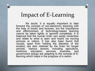 Impact of E-Learning
No doubt, it is equally important to take
forward the concept of non-electronic teaching with
the help of books and lectures, but the importance
and effectiveness of technology-based learning
cannot be taken lightly or ignored completely. It is
believed that the human brain can easily remember
and relate to what is seen and heard via moving
pictures or videos. It has also been found that
visuals, apart from holding the attention of the
student, are also retained by the brain for longer
periods. Various sectors, including agriculture,
medicine, education, services, business, and
government setups are adapting to the concept of E-
learning which helps in the progress of a nation.
 