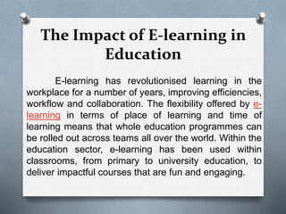 The Impact of E-learning in
Education
E-learning has revolutionised learning in the
workplace for a number of years, improving efficiencies,
workflow and collaboration. The flexibility offered by e-
learning in terms of place of learning and time of
learning means that whole education programmes can
be rolled out across teams all over the world. Within the
education sector, e-learning has been used within
classrooms, from primary to university education, to
deliver impactful courses that are fun and engaging.
 