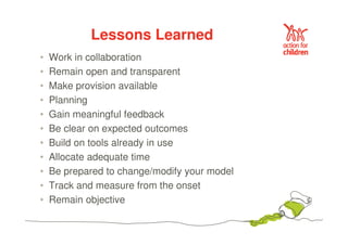 Lessons Learned 
• Work in collaboration 
• Remain open and transparent 
• Make provision available 
• Planning 
• Gain meaningful feedback 
• Be clear on expected outcomes 
• Build on tools already in use 
• Allocate adequate time 
• Be prepared to change/modify your model 
• Track and measure from the onset 
• Remain objective 
 