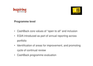 Programme level 
• CashBack core values of “open to all” and inclusion 
• EQIA introduced as part of annual reporting across 
portfolio 
• Identification of areas for improvement, and promoting 
cycle of continual review 
• CashBack programme evaluation 
 