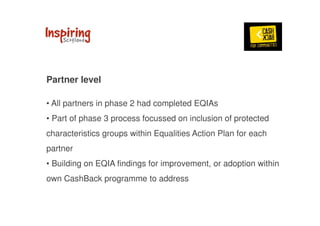 Partner level 
• All partners in phase 2 had completed EQIAs 
• Part of phase 3 process focussed on inclusion of protected 
characteristics groups within Equalities Action Plan for each 
partner 
• Building on EQIA findings for improvement, or adoption within 
own CashBack programme to address 
 