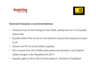 External Evaluation recommendations 
• Partners to act on the findings of their EQIA, setting this out in an Equality 
Action Plan 
• Equality Action Plan to set out how partners ensure their projects are open 
to all 
• Partner and DT to review EQIAs regularly 
• SG to review their 2010 EQIA action points and develop a new EQIA to 
adopt changes under Equalities Act 2010 
• Equality gaps to inform SG of future balance / direction of CashBack 
 