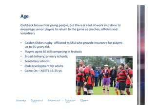 Age 
Cashback focused on young people, but there is a lot of work also done to 
encourage senior players to return to the game as coaches, officials and 
volunteers 
• Golden Oldies rugby- affiliated to SRU who provide insurance for players 
up to 55 years old. 
• Players up to 86 still competing in festivals 
• Broad delivery, primary schools; 
• Secondary schools; 
• Club development for adults 
• Game On – NEETS 16-25 yo. 
 