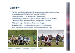 Disability 
• Working with Disability Sport to develop programmes and opportunities 
for participants with physical and learning disabilities 
• Disability training for all Development Staff and MA’s 
• Unified Rugby “ The Clan”: rugby for players with learning disabilities. 
Established group in Kilmarnock and new group in Edinburgh 
• Wheelchair rugby- Caledonian Crushers in Glasgow. 
- New wheelchair 7’s group linked to Glasgow East Rugby club. 
• Work in Special Schools- planned sessions in Kaimes Feb2015 
 