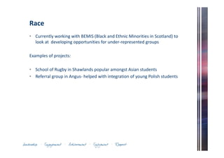 Race 
• Currently working with BEMIS (Black and Ethnic Minorities in Scotland) to 
look at developing opportunities for under-represented groups 
Examples of projects: 
• School of Rugby in Shawlands popular amongst Asian students 
• Referral group in Angus- helped with integration of young Polish students 
 