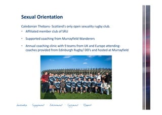 Sexual Orientation 
Caledonian Thebans- Scotland's only open sexuality rugby club. 
• Affiliated member club of SRU 
• Supported coaching from Murrayfield Wanderers 
• Annual coaching clinic with 9 teams from UK and Europe attending-coaches 
provided from Edinburgh Rugby/ DO’s and hosted at Murrayfield 
 