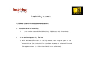 Celebrating success 
External Evaluation recommendations: 
• Increase shared learning 
 Put to use the intense monitoring, reporting and evaluating 
• Local Authority Activity Packs 
 work with local Partners to identify where there may be gaps in the 
detail or how the information is provided as well as how to maximise 
the opportunities for promoting these more effectively. 
 