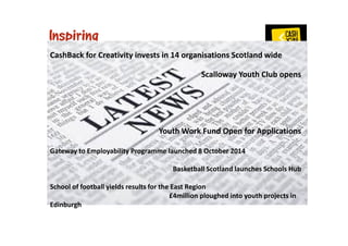 CashBack for Creativity invests in 14 organisations Scotland wide 
Scalloway Youth Club opens 
Youth Work Fund Open for Applications 
Gateway to Employability Programme launched 8 October 2014 
Basketball Scotland launches Schools Hub 
School of football yields results for the East Region 
£4million ploughed into youth projects in 
Edinburgh 
 