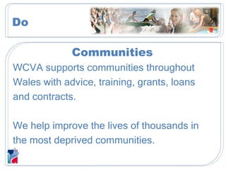 Communities WCVA supports communities throughout  Wales with advice, training, grants, loans  and contracts. We help improve the lives of thousands in  the most deprived communities. Do 