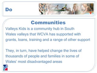 Communities Valleys Kids is a community hub in South Wales valleys that WCVA has supported with grants, loans, training and a range of other support They, in turn, have helped change the lives of thousands of people and families in some of Wales’ most disadvantaged areas We help improve the lives of thousands in  the most deprived communities. Do 