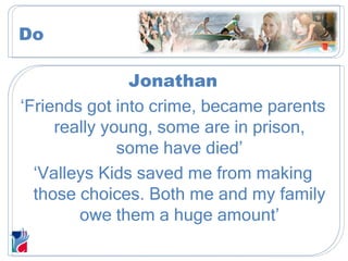 Jonathan ‘ Friends got into crime, became parents really young, some are in prison, some have died’ ‘ Valleys Kids saved me from making those choices. Both me and my family owe them a huge amount’ Do 
