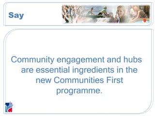 Community engagement and hubs are essential ingredients in the new Communities First programme. Say 