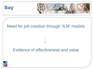 Need for job creation through ‘ILM’ models Evidence of effectiveness and value Say 