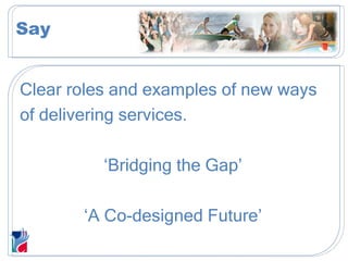 Clear roles and examples of new ways  of delivering services. ‘ Bridging the Gap’ ‘ A Co-designed Future’ Say 