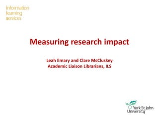 Measuring research impact
Leah Emary and Clare McCluskey
Academic Liaison Librarians, ILS
 