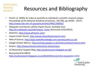 Resources and Bibliography
• Hirsch J.E. (2005) An index to quantify an individual's scientific research output
Proceedings of the National Academy of Sciences, 102 (46), pp.16569 - 16572.
http://www.ncbi.nlm.nih.gov/pmc/articles/PMC1283832/
• Wikipedia contributors (2015) Impact Factor. Available from
http://en.wikipedia.org/wiki/Impact_factor [Accessed 21/01/2015].
• Altmetric, http://www.altmetric.com/
• Impact Factor Search, http://www.impactfactorsearch.com/
• Web of Science, http://apps.webofknowledge.com.ezproxy.yorksj.ac.uk/
• Google Scholar Metrics, http://scholar.google.co.uk/intl/en/scholar/metrics.html
• Scopus, http://www.elsevier.com/online-tools/scopus
• ILS Researcher Support Blog, http://ysjilsresearch.blogspot.co.uk/
• ResearcherID & ORCID
http://ysjilsresearch.blogspot.co.uk/2014/07/orcid-id-for-researchers.html
 