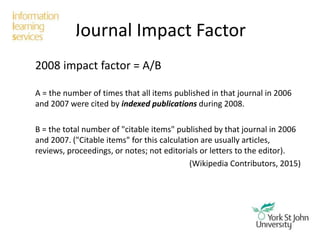 Journal Impact Factor
2008 impact factor = A/B
A = the number of times that all items published in that journal in 2006
and 2007 were cited by indexed publications during 2008.
B = the total number of "citable items" published by that journal in 2006
and 2007. ("Citable items" for this calculation are usually articles,
reviews, proceedings, or notes; not editorials or letters to the editor).
(Wikipedia Contributors, 2015)
 