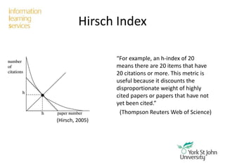 Hirsch Index
“For example, an h-index of 20
means there are 20 items that have
20 citations or more. This metric is
useful because it discounts the
disproportionate weight of highly
cited papers or papers that have not
yet been cited.”
(Thompson Reuters Web of Science)
(Hirsch, 2005)
 