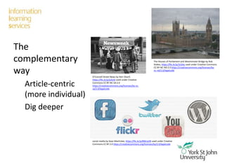 The
complementary
way
Article-centric
(more individual)
Dig deeper
O’Connell Street News by Herr Sharif,
https://flic.kr/p/js4ctD used under Creative
Commons CC BY-NC-SA 2.0
https://creativecommons.org/licenses/by-nc-
sa/2.0/legalcode
social media by Sean MacEntee, https://flic.kr/p/8WnyVB used under Creative
Commons CC BY 2.0 https://creativecommons.org/licenses/by/2.0/legalcode
The Houses of Parliament and Westminster Bridge by Rob
Stokes, https://flic.kr/p/3cG4q used under Creative Commons
CC BY-NC-ND 2.0 https://creativecommons.org/licenses/by-
nc-nd/2.0/legalcode
 