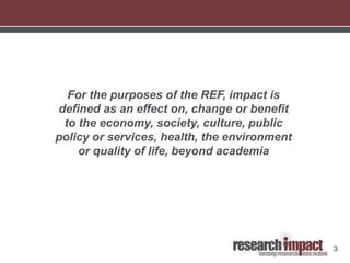 3
For the purposes of the REF, impact is
defined as an effect on, change or benefit
to the economy, society, culture, public
policy or services, health, the environment
or quality of life, beyond academia
 