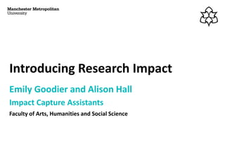 Introducing Research Impact
Emily Goodier and Alison Hall
Impact Capture Assistants
Faculty of Arts, Humanities and Social Science
 