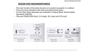 SMC 4133 AUTOMOTIVE STRUCTURES
DESIGN FOR CRASHWORTHINESS
- The main function of the body structure is to protect occupants in a collision
- There are many standard crash tests and performance levels
- For the USA, these standards are contained in Federal Motor Vehicle Safety
Standards (FMVSS)
- They are FMVSS 208 (front), 214 (side), 301 (rear) and 216 (roof)
All materials in this slide are taken from Donald E Malen. 2011. Fundamentals of Automobile Body Structure Design, SAE International.
 