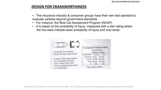 SMC 4133 AUTOMOTIVE STRUCTURES
DESIGN FOR CRASHWORTHINESS
• The insurance industry & consumer groups have their own test standard to
evaluate vehicles beyond government standards
• For instance, the New Car Assessment Program (NCAP)
• It is based on the probability of injury; measured with a star rating where
the five stars indicate lower probability of injury and vice-versa
All materials in this slide are taken from Donald E Malen. 2011. Fundamentals of Automobile Body Structure Design, SAE International.
 
