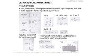 SMC 4133 AUTOMOTIVE STRUCTURES
DESIGN FOR CRASHWORTHINESS
FRONT BARRIER
• Is a condition of a moving vehicle crashes onto a rigid barrier at a front end
• Let’s model the frontal impact with a point mass
t = 0 t = 0, dx/dt = V0 t = 0, x = 0
dx/dt = 0
Resulting behavior of
the point mass model
The crush efficiency factor is used to consider
non-uniform crash force properties
All materials in this slide are taken from Donald E Malen. 2011. Fundamentals of Automobile Body Structure Design, SAE International.
 