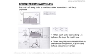 SMC 4133 AUTOMOTIVE STRUCTURES
DESIGN FOR CRASHWORTHINESS
The crush efficiency factor is used to consider non-uniform crash force
properties
• When crush factor approaching 1, it
indicates the lower the head injury
• When designing the collapsed structure
of the motor compartment, it is desirable
to have a square wave shape
All materials in this slide are taken from Donald E Malen. 2011. Fundamentals of Automobile Body Structure Design, SAE International.
 