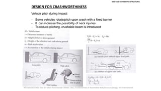 SMC 4133 AUTOMOTIVE STRUCTURES
DESIGN FOR CRASHWORTHINESS
Vehicle pitch during impact
- Some vehicles rotate/pitch upon crash with a fixed barrier
- It can increase the possibility of neck injuries
- To reduce pitching, crushable beam is introduced
All materials in this slide are taken from Donald E Malen. 2011. Fundamentals of Automobile Body Structure Design, SAE International.
 