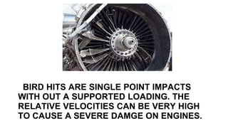 BIRD HITS ARE SINGLE POINT IMPACTS
WITH OUT A SUPPORTED LOADING. THE
RELATIVE VELOCITIES CAN BE VERY HIGH
TO CAUSE A SEVERE DAMGE ON ENGINES.
 