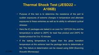3/17/2023 27
Thermal Shock Test (JESD22 –
A106B)
• Purpose of this test is to determine the resistance of the part to
sudden exposures of extreme changes in temperature and alternate
exposures to these extremes as well as its ability to withstand cyclical
stresses
• Here the IC packages are baked in an oven for 125ºC/24 Hrs and the
temperature is spiked to 260ºC for lead free product and 240ºC for
leaded product for 5 to 10 minutes.
• If the baking temperature is higher than the glass transition
temperature at this extreme heat the package tends to delaminate or
fail. This failure or delamination can be viewed using SAM (Scanning
Acoustic Microscopy)
 