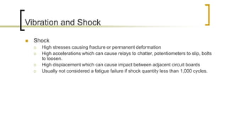 Vibration and Shock
 Shock
 High stresses causing fracture or permanent deformation
 High accelerations which can cause relays to chatter, potentiometers to slip, bolts
to loosen.
 High displacement which can cause impact between adjacent circuit boards
 Usually not considered a fatigue failure if shock quantity less than 1,000 cycles.
 