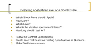 Selecting a Vibration Level or a Shock Pulse
 Which Shock Pulse should I Apply?
 How Many?
 Which Level?
 What is the vibration spectrum of interest?
 How long should I test for?
1. Follow the Contract Specifications
2. Create Your Test Based on Existing Specifications as Guidance
3. Make Field Measurements
 