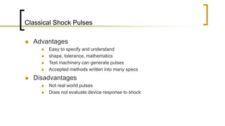 Classical Shock Pulses
 Advantages
 Easy to specify and understand
 shape, tolerance, mathematics
 Test machinery can generate pulses
 Accepted methods written into many specs
 Disadvantages
 Not real world pulses
 Does not evaluate device response to shock
 