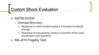 Custom Shock Evaluation
 ASTM D3332
 Damage Boundary
 Response to short duration pulse is a function of velocity
change.
 Response to long duration pulse is a function of the peak
acceleration and waveform.
 MIL-810 Fragility Test
 