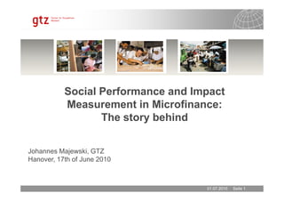 Social Performance and Impact
Measurement in Microfinance:
01.07.2010 Seite 1
Johannes Majewski, GTZ
Hanover, 17th of June 2010
Measurement in Microfinance:
The story behind
 
