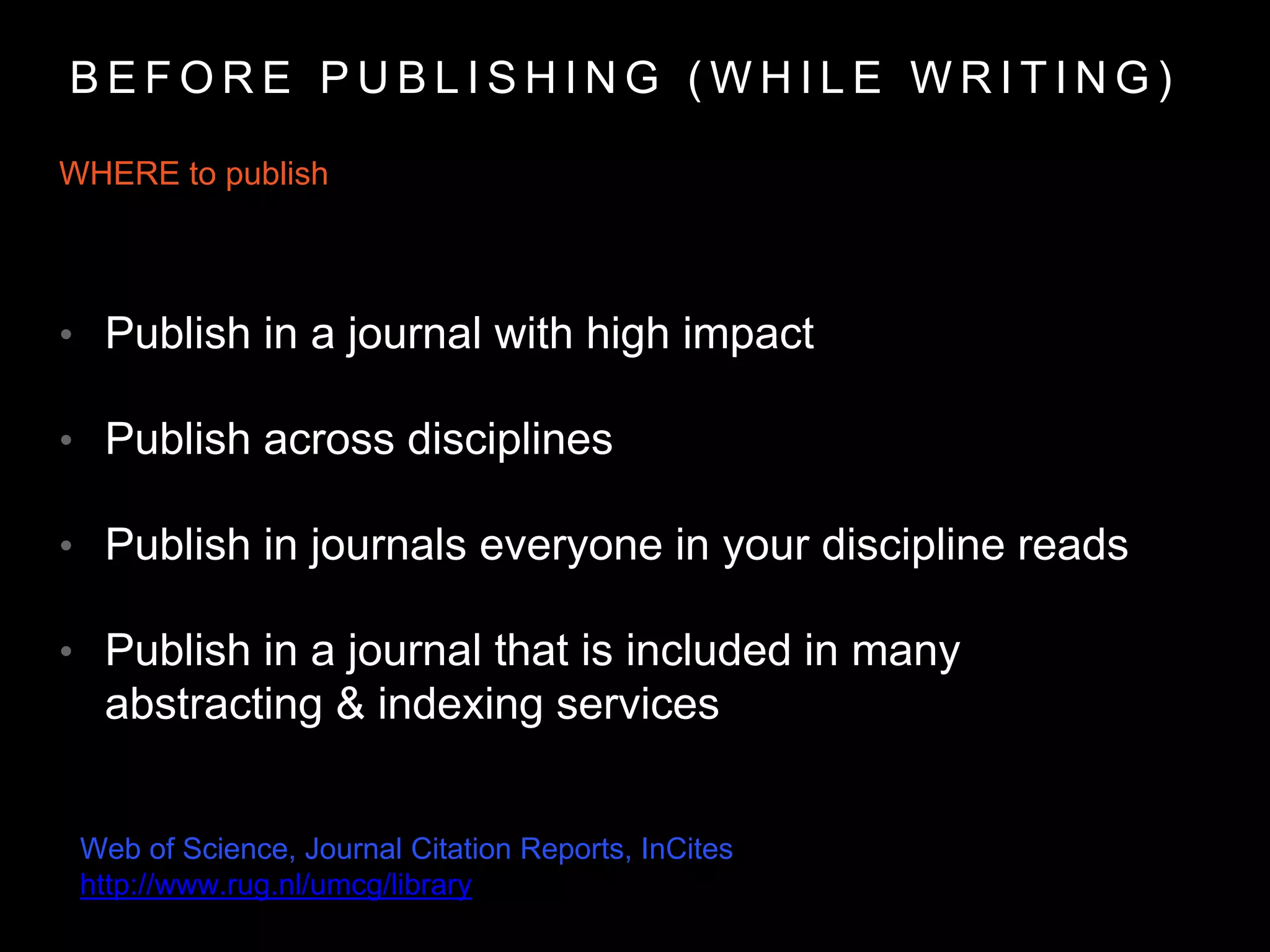 WHERE to publish
• Publish in a journal with high impact
• Publish across disciplines
• Publish in journals everyone in your discipline reads
• Publish in a journal that is included in many
abstracting & indexing services
B E F O R E P U B L I S H I N G ( W H I L E W R I T I N G )
Web of Science, Journal Citation Reports, InCites
http://www.rug.nl/umcg/library
 