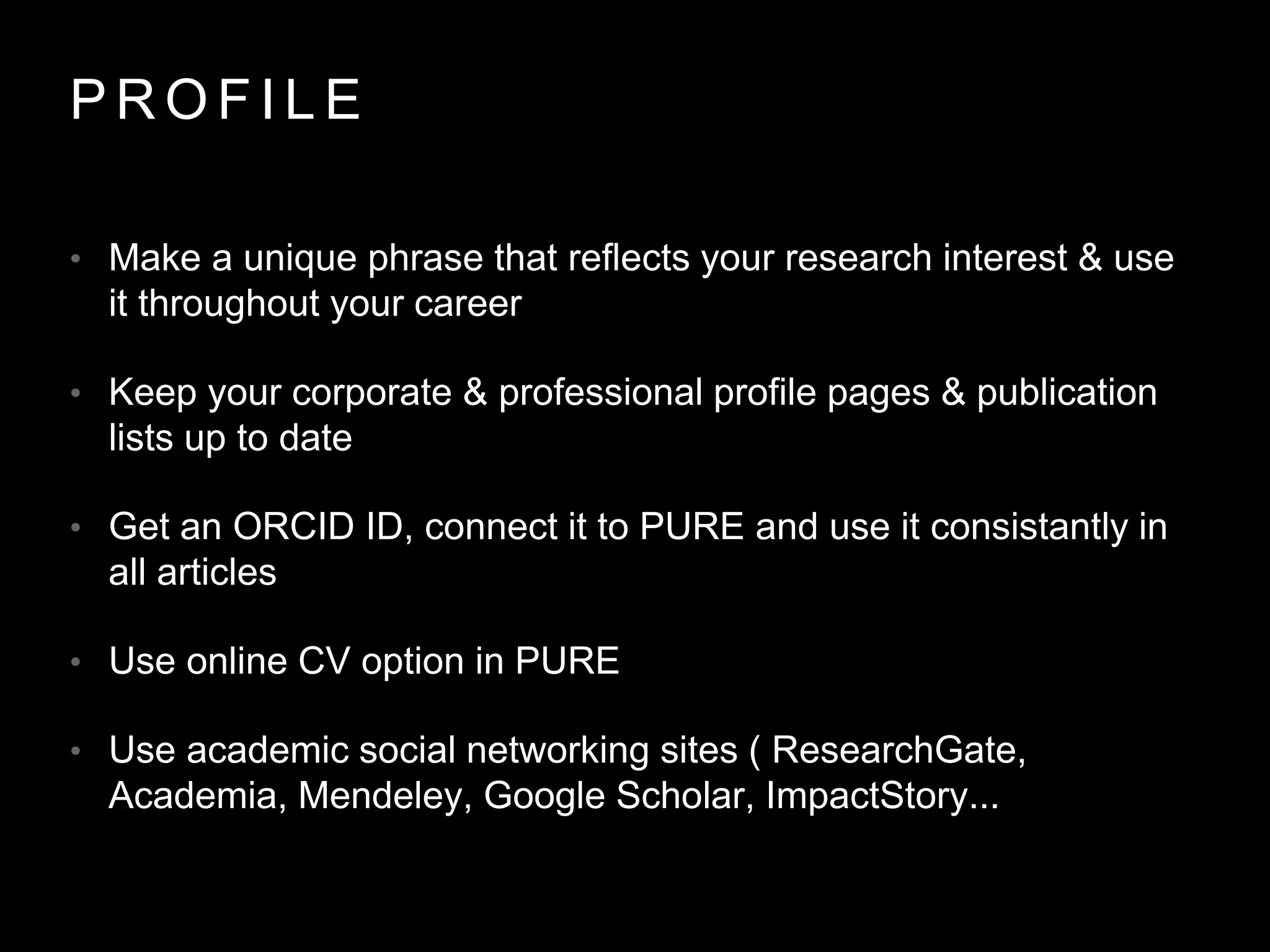 P R O F I L E
• Make a unique phrase that reflects your research interest & use
it throughout your career
• Keep your corporate & professional profile pages & publication
lists up to date
• Get an ORCID ID, connect it to PURE and use it consistantly in
all articles
• Use online CV option in PURE
• Use academic social networking sites ( ResearchGate,
Academia, Mendeley, Google Scholar, ImpactStory...
 