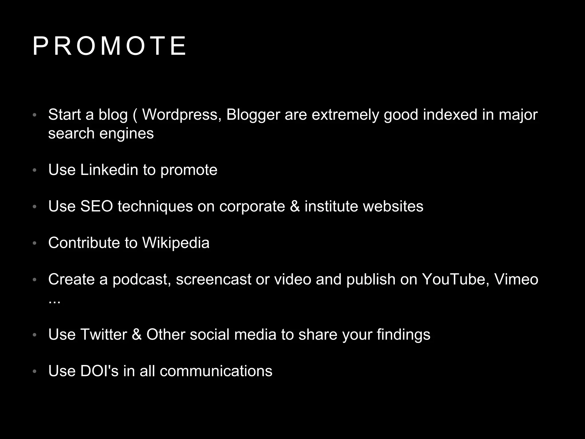 P R O M O T E
• Start a blog ( Wordpress, Blogger are extremely good indexed in major
search engines
• Use Linkedin to promote
• Use SEO techniques on corporate & institute websites
• Contribute to Wikipedia
• Create a podcast, screencast or video and publish on YouTube, Vimeo
...
• Use Twitter & Other social media to share your findings
• Use DOI's in all communications
 