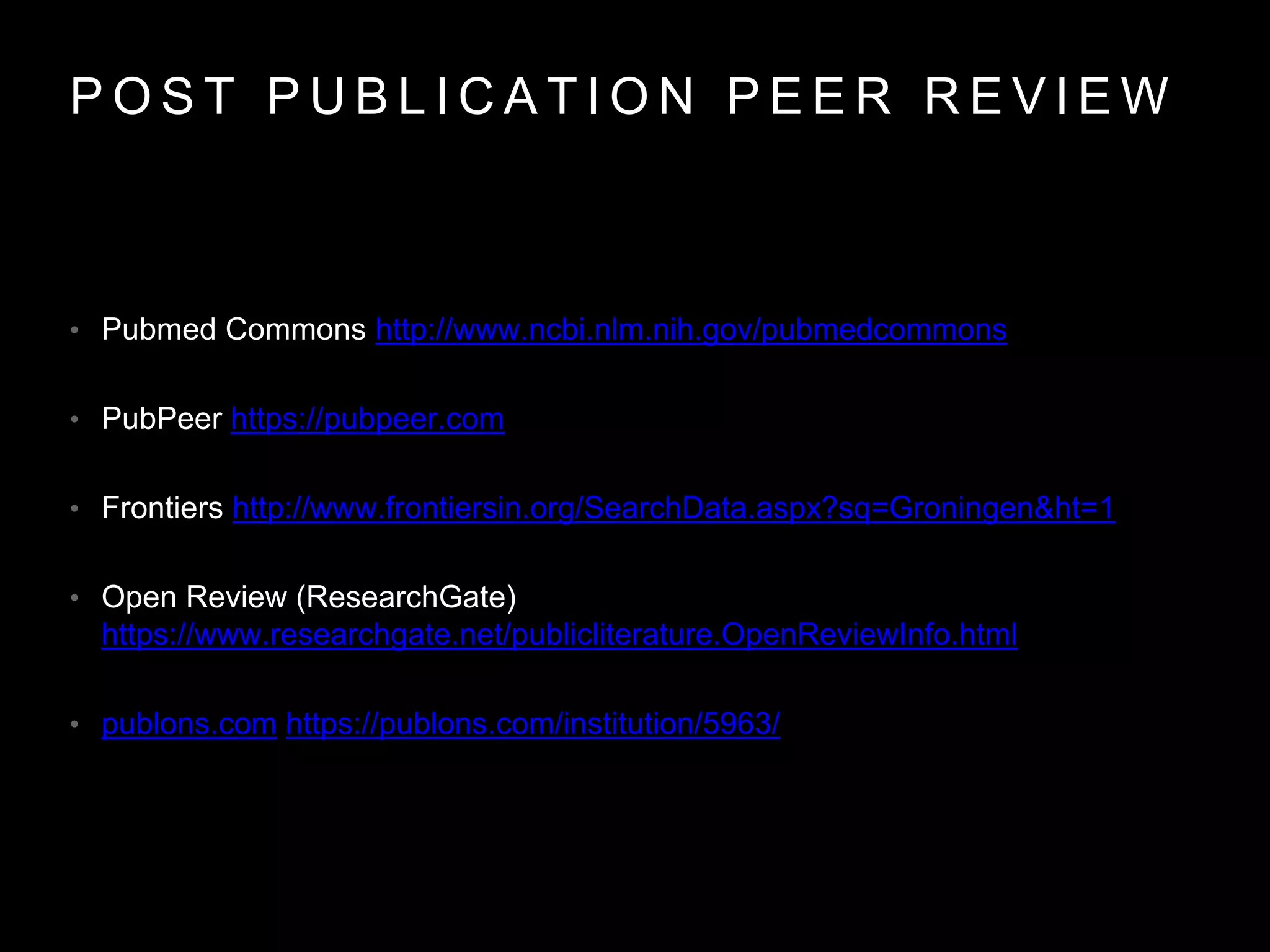 P O S T P U B L I C A T I O N P E E R R E V I E W
• Pubmed Commons http://www.ncbi.nlm.nih.gov/pubmedcommons
• PubPeer https://pubpeer.com
• Frontiers http://www.frontiersin.org/SearchData.aspx?sq=Groningen&ht=1
• Open Review (ResearchGate)
https://www.researchgate.net/publicliterature.OpenReviewInfo.html
• publons.com https://publons.com/institution/5963/
 