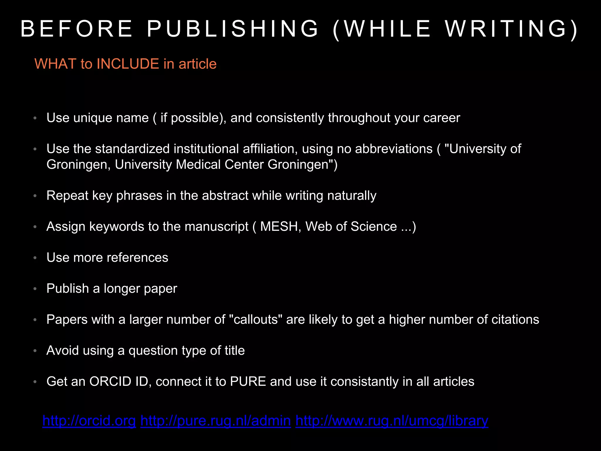 WHAT to INCLUDE in article
• Use unique name ( if possible), and consistently throughout your career
• Use the standardized institutional affiliation, using no abbreviations ( "University of
Groningen, University Medical Center Groningen")
• Repeat key phrases in the abstract while writing naturally
• Assign keywords to the manuscript ( MESH, Web of Science ...)
• Use more references
• Publish a longer paper
• Papers with a larger number of "callouts" are likely to get a higher number of citations
• Avoid using a question type of title
• Get an ORCID ID, connect it to PURE and use it consistantly in all articles
B E F O R E P U B L I S H I N G ( W H I L E W R I T I N G )
http://orcid.org http://pure.rug.nl/admin http://www.rug.nl/umcg/library
 