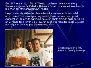 En 1997 tres amigos, David Winston, Jefferson Watts y Anthony Solomon viajaron de Estados Unidos a Brasil para vacacionar durante la época del afamado carnaval de Rio. Un promotor de viajes les ofreció llevarlos a conocer la selva del amazonas. Los tres aceptaron y se dirigieron hacia un aeropuerto clandestino, de donde partieron hacia un punto alejado en la selva. En un vehículo todo terreno los llevaron cada vez mas dentro de la jungla hasta que el auto no podía adentrerse más. -De izquierda a derecha, Jefferson, David y Anthony- 